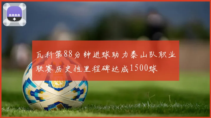 瓦科第88分钟进球助力泰山队职业联赛历史性里程碑达成1500球