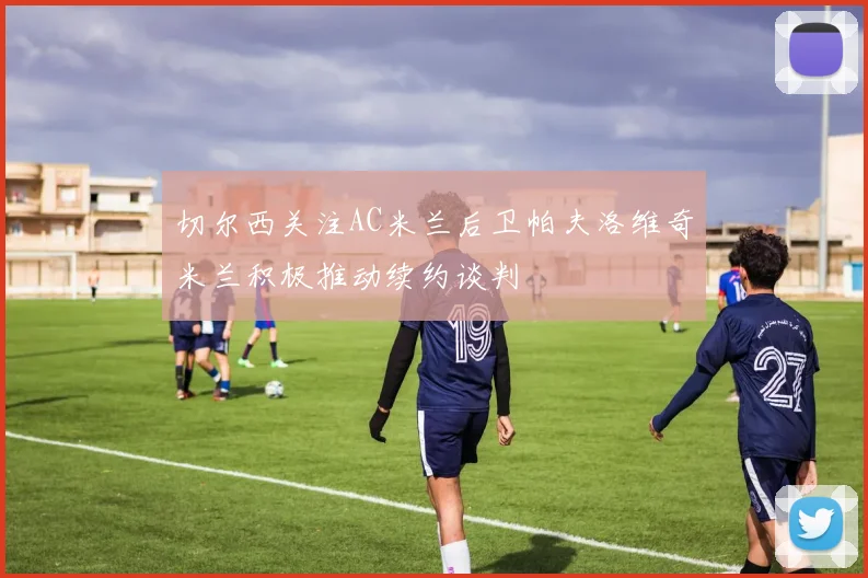 切尔西关注AC米兰后卫帕夫洛维奇米兰积极推动续约谈判