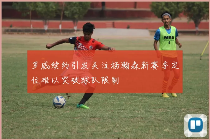 罗威续约引发关注杨瀚森新赛季定位难以突破球队限制