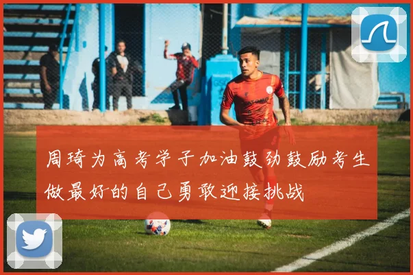 周琦为高考学子加油鼓劲鼓励考生做最好的自己勇敢迎接挑战