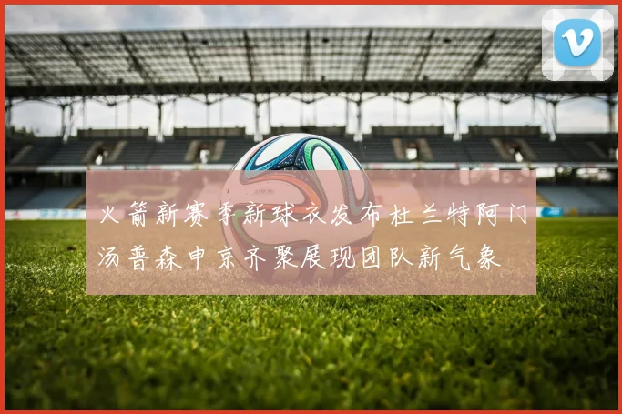 火箭新赛季新球衣发布杜兰特阿门汤普森申京齐聚展现团队新气象