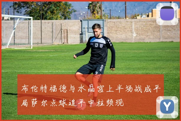 布伦特福德与水晶宫上半场战成平局萨尔点球追平中柱频现